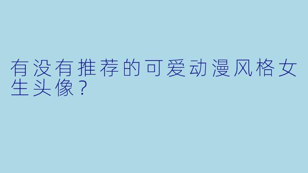 有没有推荐的可爱动漫风格女生头像?