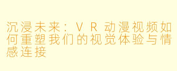 沉浸未来:VR动漫视频如何重塑我们的视觉体验与情感连接