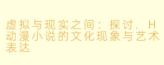 虚拟与现实之间：探讨.H动漫小说的文化现象与艺术表达