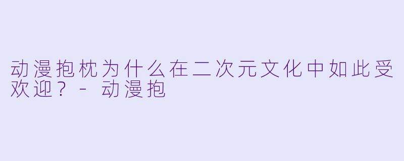 动漫抱枕为什么在二次元文化中如此受欢迎？-动漫抱
