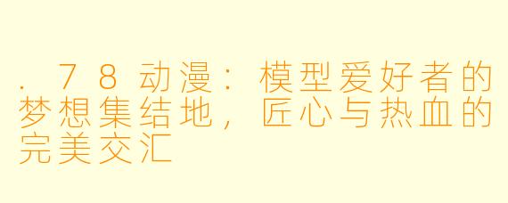 .78动漫：模型爱好者的梦想集结地，匠心与热血的完美交汇