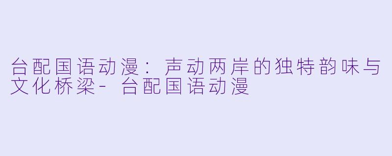 台配国语动漫：声动两岸的独特韵味与文化桥梁-台配国语动漫