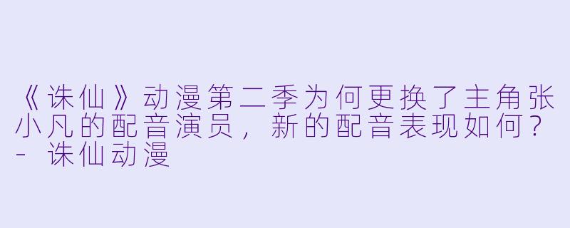 《诛仙》动漫第二季为何更换了主角张小凡的配音演员,新的配音表现如何?