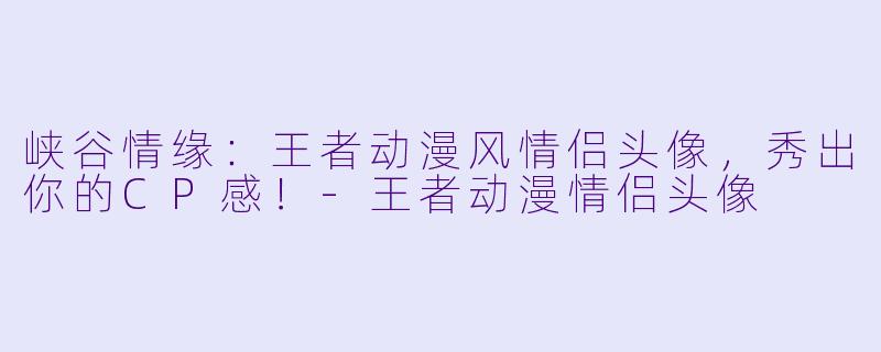 峡谷情缘：王者动漫风情侣头像，秀出你的CP感！-王者动漫情侣头像