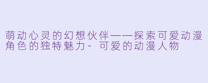 萌动心灵的幻想伙伴——探索可爱动漫角色的独特魅力-可爱的动漫人物