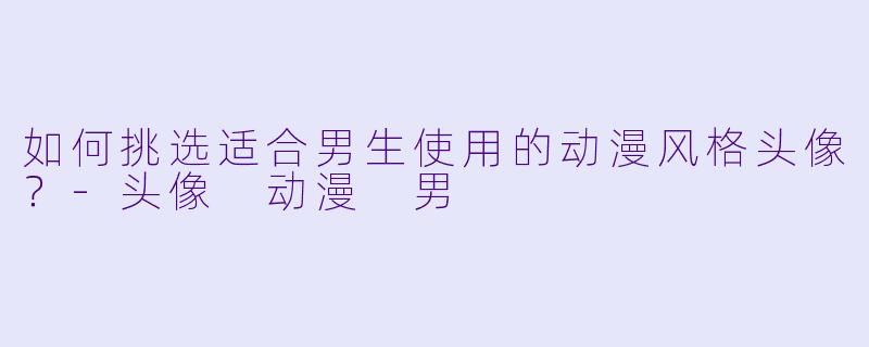 如何挑选适合男生使用的动漫风格头像？-头像 动漫 男