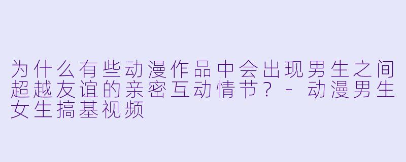 为什么有些动漫作品中会出现男生之间超越友谊的亲密互动情节？-动漫男生女生搞基视频