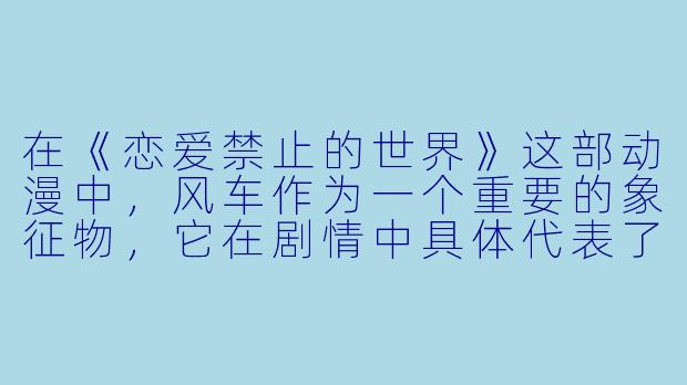 在《恋爱禁止的世界》这部动漫中，风车作为一个重要的象征物，它在剧情中具体代表了什么？