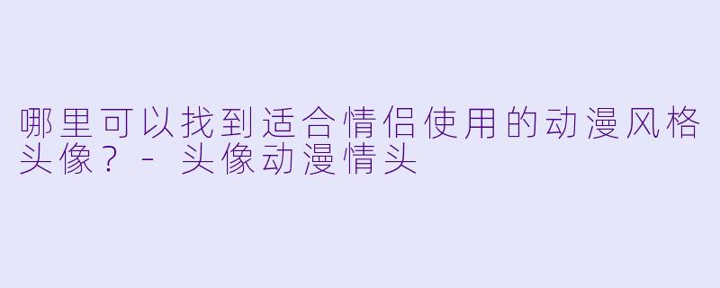 哪里可以找到适合情侣使用的动漫风格头像？-头像动漫情头