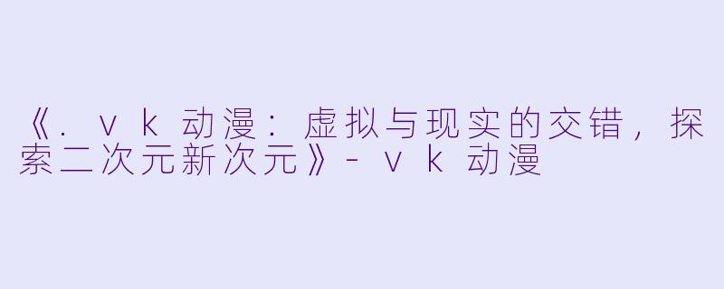 《.vk动漫：虚拟与现实的交错，探索二次元新次元》-vk动漫