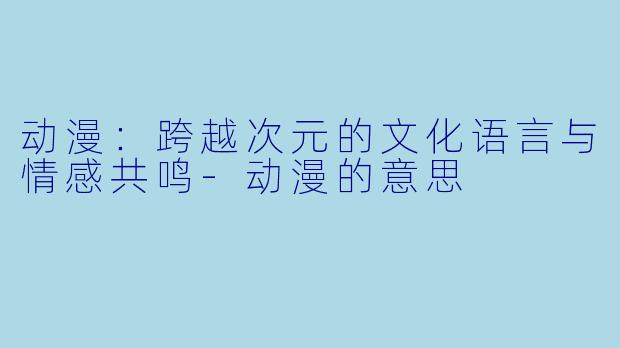动漫：跨越次元的文化语言与情感共鸣-动漫的意思
