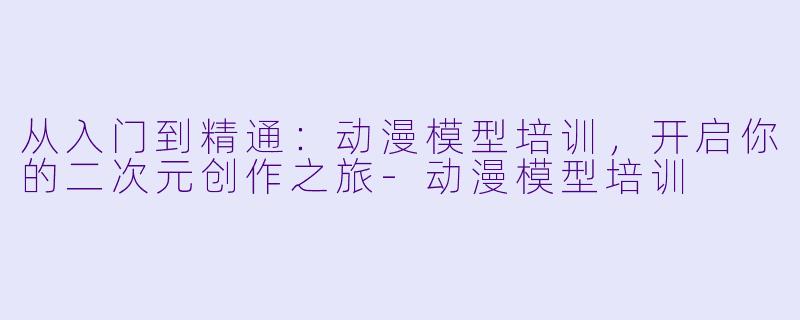 从入门到精通：动漫模型培训，开启你的二次元创作之旅-动漫模型培训