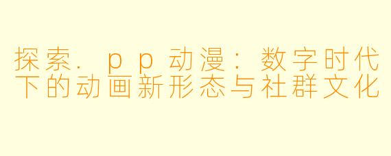 探索.pp动漫：数字时代下的动画新形态与社群文化