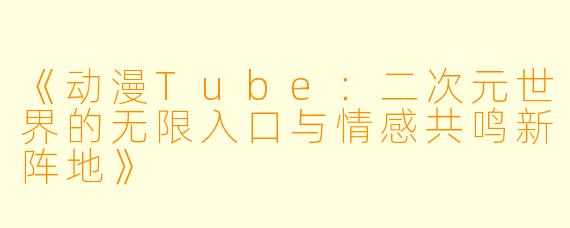 《动漫Tube：二次元世界的无限入口与情感共鸣新阵地》