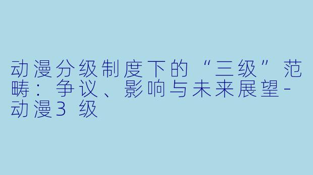 动漫分级制度下的“三级”范畴：争议、影响与未来展望-动漫3级