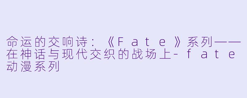 命运的交响诗：《Fate》系列——在神话与现代交织的战场上-fate动漫系列