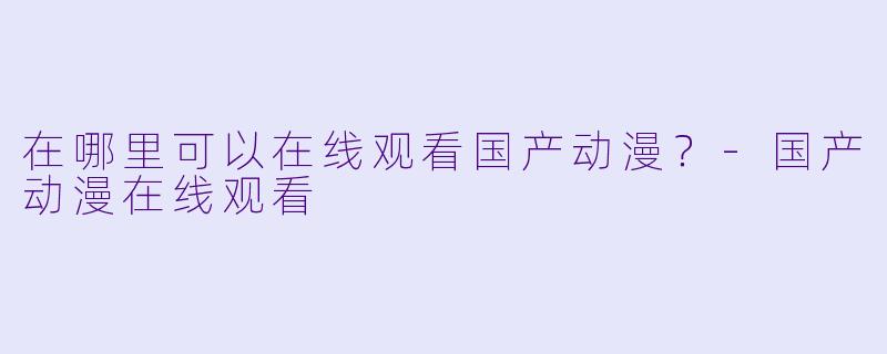 在哪里可以在线观看国产动漫？-国产动漫在线观看