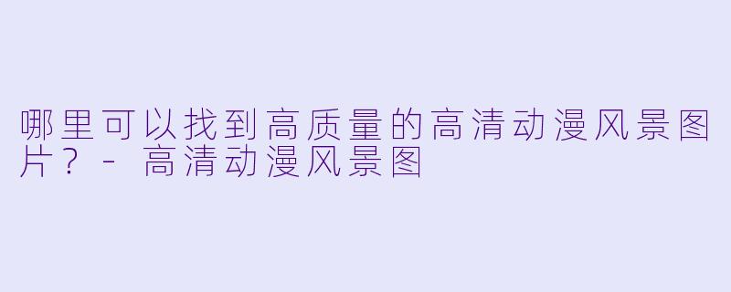 哪里可以找到高质量的高清动漫风景图片？-高清动漫风景图