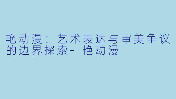 艳动漫：艺术表达与审美争议的边界探索-艳动漫