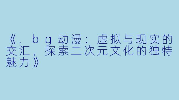《.bg动漫：虚拟与现实的交汇，探索二次元文化的独特魅力》