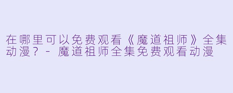 在哪里可以免费观看《魔道祖师》全集动漫？-魔道祖师全集免费观看动漫