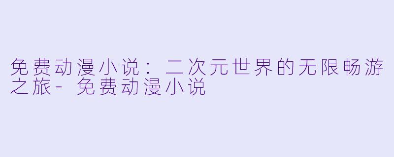 免费动漫小说：二次元世界的无限畅游之旅-免费动漫小说