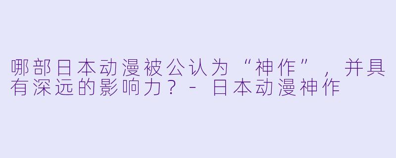 哪部日本动漫被公认为“神作”，并具有深远的影响力？-日本动漫神作