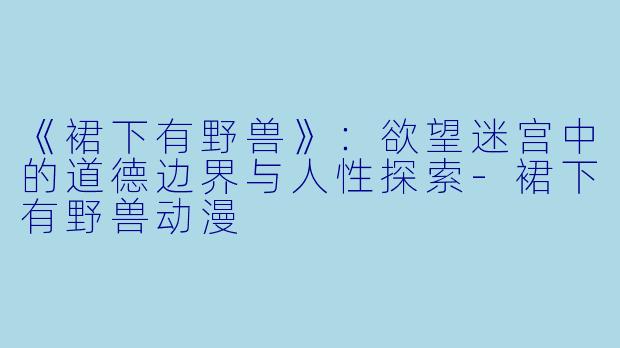 《裙下有野兽》：欲望迷宫中的道德边界与人性探索-裙下有野兽动漫