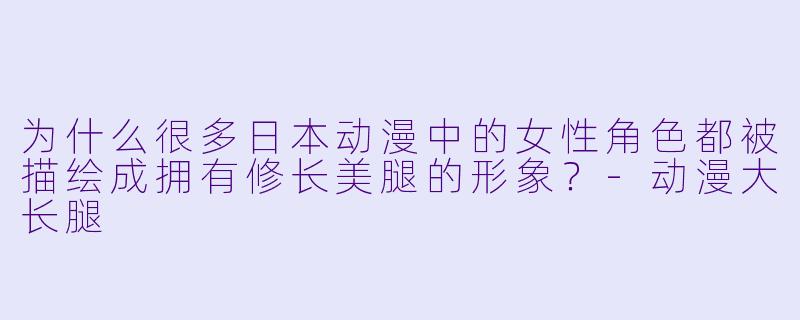 为什么很多日本动漫中的女性角色都被描绘成拥有修长美腿的形象？-动漫大长腿