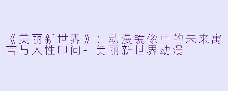 《美丽新世界》：动漫镜像中的未来寓言与人性叩问-美丽新世界动漫