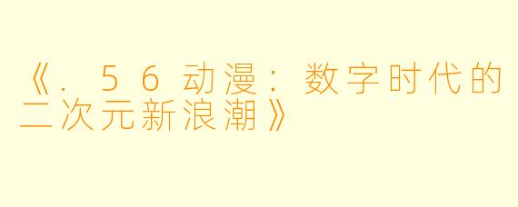 《.56动漫:数字时代的二次元新浪潮》