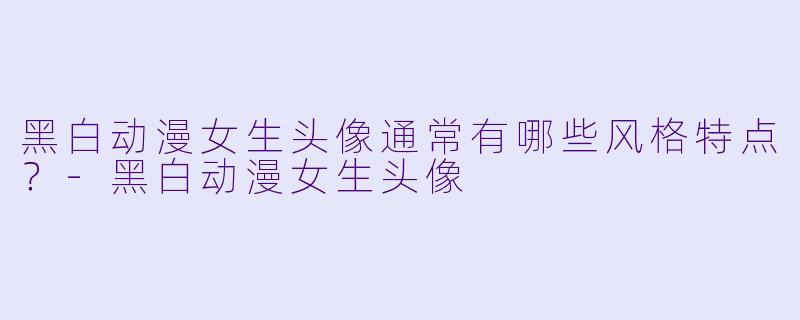 黑白动漫女生头像通常有哪些风格特点？-黑白动漫女生头像