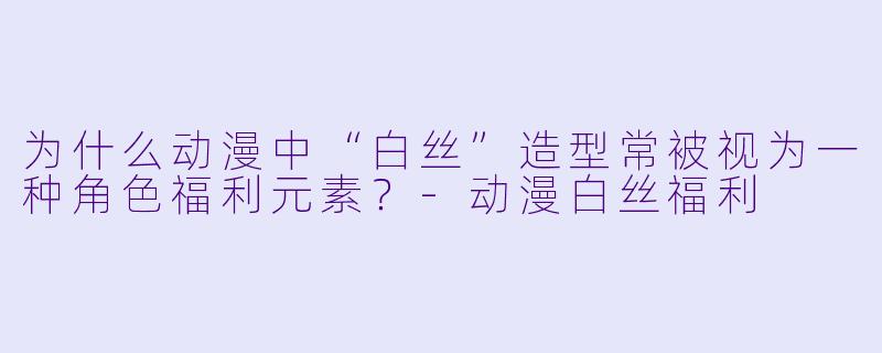 为什么动漫中“白丝”造型常被视为一种角色福利元素？-动漫白丝福利