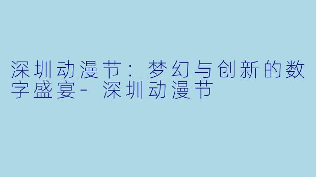 深圳动漫节：梦幻与创新的数字盛宴-深圳动漫节