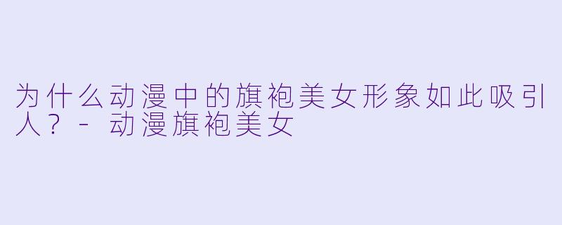 为什么动漫中的旗袍美女形象如此吸引人？-动漫旗袍美女