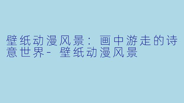 壁纸动漫风景：画中游走的诗意世界-壁纸动漫风景