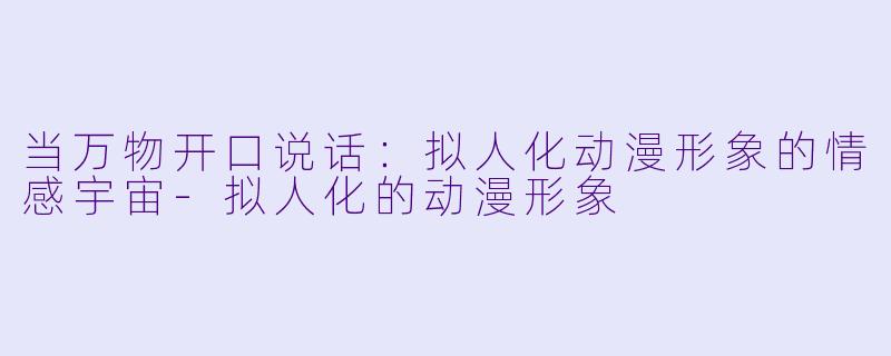 当万物开口说话：拟人化动漫形象的情感宇宙-拟人化的动漫形象