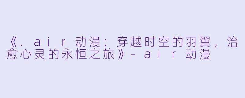《.air动漫：穿越时空的羽翼，治愈心灵的永恒之旅》-air动漫