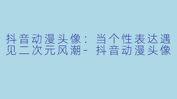抖音动漫头像：当个性表达遇见二次元风潮-抖音动漫头像