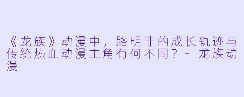 《龙族》动漫中,路明非的成长轨迹与传统热血动漫主角有何不同?