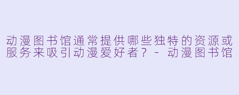 动漫图书馆通常提供哪些独特的资源或服务来吸引动漫爱好者？-动漫图书馆