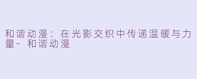 和谐动漫：在光影交织中传递温暖与力量-和谐动漫