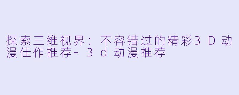 探索三维视界：不容错过的精彩3D动漫佳作推荐-3d动漫推荐