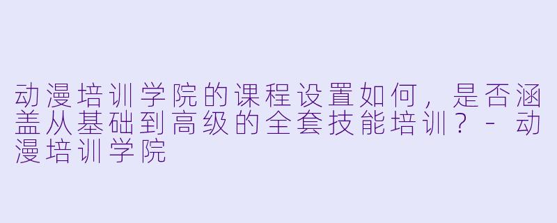 动漫培训学院的课程设置如何，是否涵盖从基础到高级的全套技能培训？-动漫培训学院