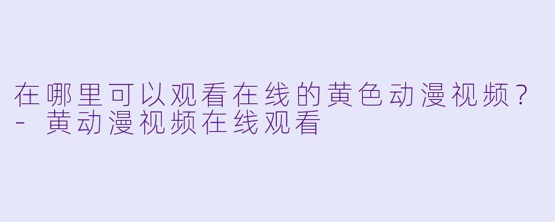 在哪里可以观看在线的黄色动漫视频？-黄动漫视频在线观看
