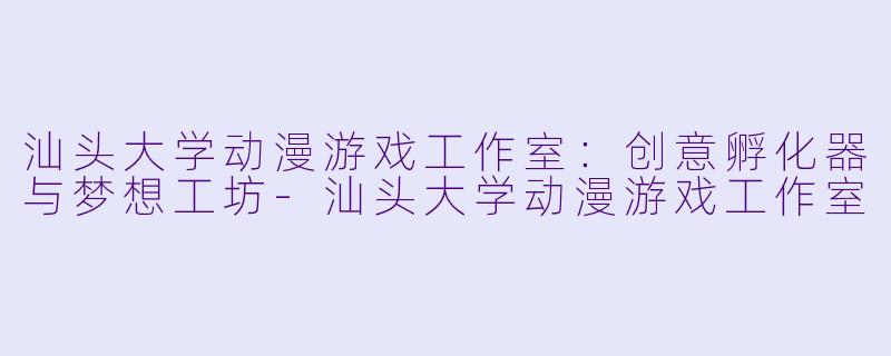 汕头大学动漫游戏工作室:创意孵化器与梦想工坊-汕头大学动漫游戏工作室
