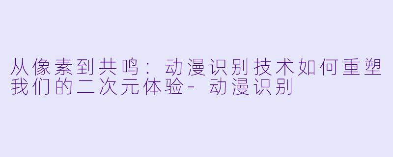 从像素到共鸣：动漫识别技术如何重塑我们的二次元体验-动漫识别