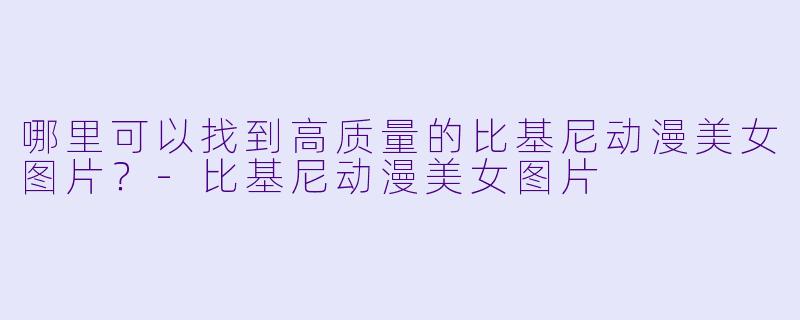 哪里可以找到高质量的比基尼动漫美女图片？-比基尼动漫美女图片