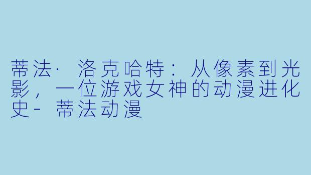 蒂法·洛克哈特：从像素到光影，一位游戏女神的动漫进化史-蒂法动漫