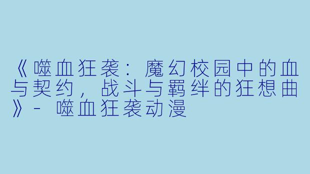 《噬血狂袭：魔幻校园中的血与契约，战斗与羁绊的狂想曲》-噬血狂袭动漫